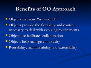 Benefits of OO Approach Objects are more “real-world” Objects provide the flexibility and control necessary to deal with evolving requirements Object use facilitates collaboration Objects help manage complexity Reusability, maintainability and extensibility 