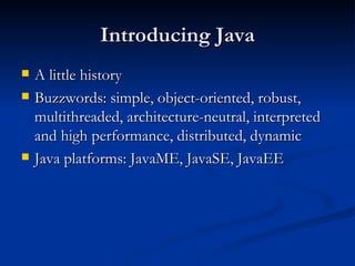 Introducing Java A little history Buzzwords: simple, object-oriented, robust, multithreaded, architecture-neutral, interpreted and high performance, distributed, dynamic Java platforms: JavaME, JavaSE, JavaEE 