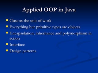 Applied OOP in Java Class as the unit of work Everything but primitive types are objects Encapsulation, inheritance and polymorphism in action Interface Design patterns 