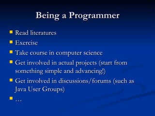 Being a Programmer Read literatures Exercise Take course in computer science Get involved in actual projects (start from something simple and advancing!) Get involved in discussions/forums (such as Java User Groups) … 