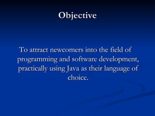Objective To attract newcomers into the field of programming and software development, practically using Java as their language of choice. 