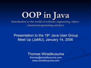 OOP in Java Introduction to the world of software engineering, object-oriented programming and Java Thomas Wiradikusuma [email_address] www.wiradikusuma.com Presentation to the 18 th  Java User Group Meet Up (JaMU), January 14, 2006  