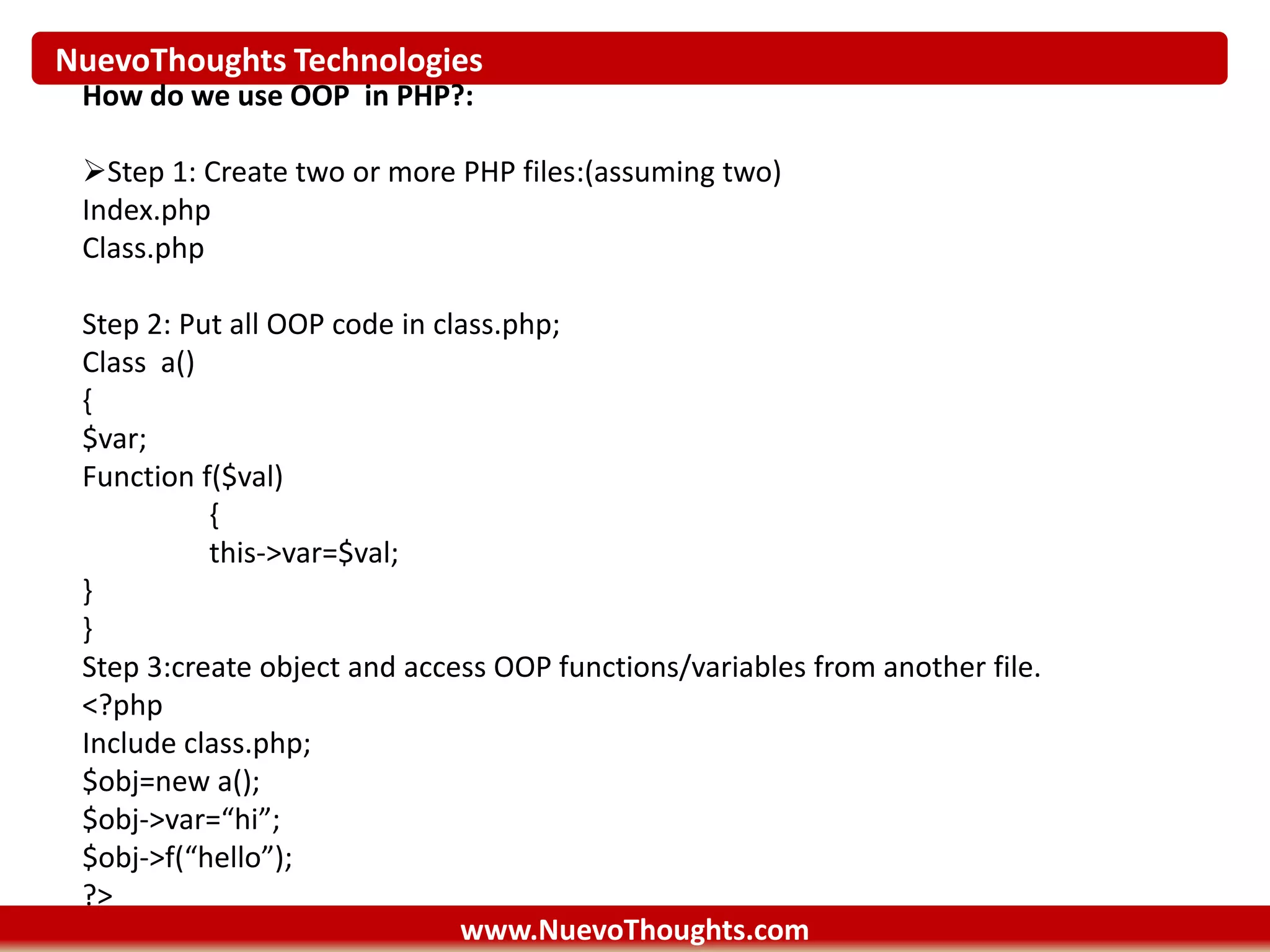 NuevoThoughts Technologies
www.NuevoThoughts.com
How do we use OOP in PHP?:
Step 1: Create two or more PHP files:(assuming two)
Index.php
Class.php
Step 2: Put all OOP code in class.php;
Class a()
{
$var;
Function f($val)
{
this->var=$val;
}
}
Step 3:create object and access OOP functions/variables from another file.
<?php
Include class.php;
$obj=new a();
$obj->var=“hi”;
$obj->f(“hello”);
?>
 