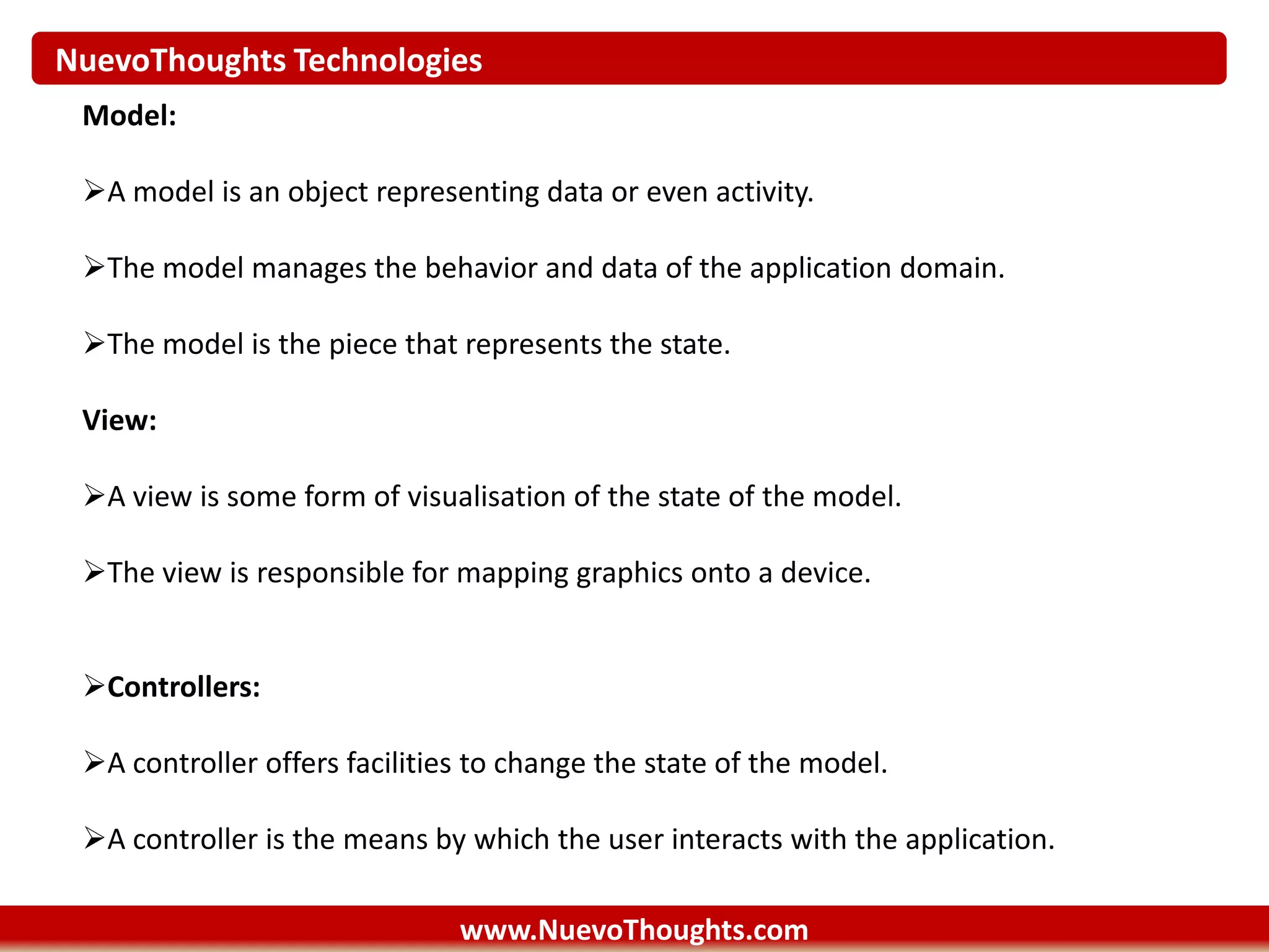 NuevoThoughts Technologies
www.NuevoThoughts.com
Model:
A model is an object representing data or even activity.
The model manages the behavior and data of the application domain.
The model is the piece that represents the state.
View:
A view is some form of visualisation of the state of the model.
The view is responsible for mapping graphics onto a device.
Controllers:
A controller offers facilities to change the state of the model.
A controller is the means by which the user interacts with the application.
 