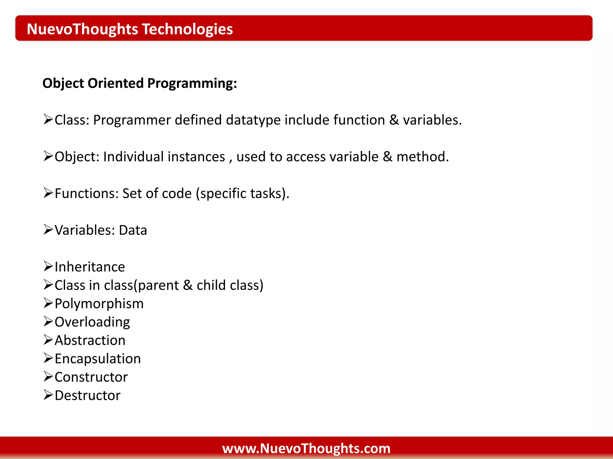 NuevoThoughts Technologies
www.NuevoThoughts.com
Object Oriented Programming:
Class: Programmer defined datatype include function & variables.
Object: Individual instances , used to access variable & method.
Functions: Set of code (specific tasks).
Variables: Data
Inheritance
Class in class(parent & child class)
Polymorphism
Overloading
Abstraction
Encapsulation
Constructor
Destructor
 