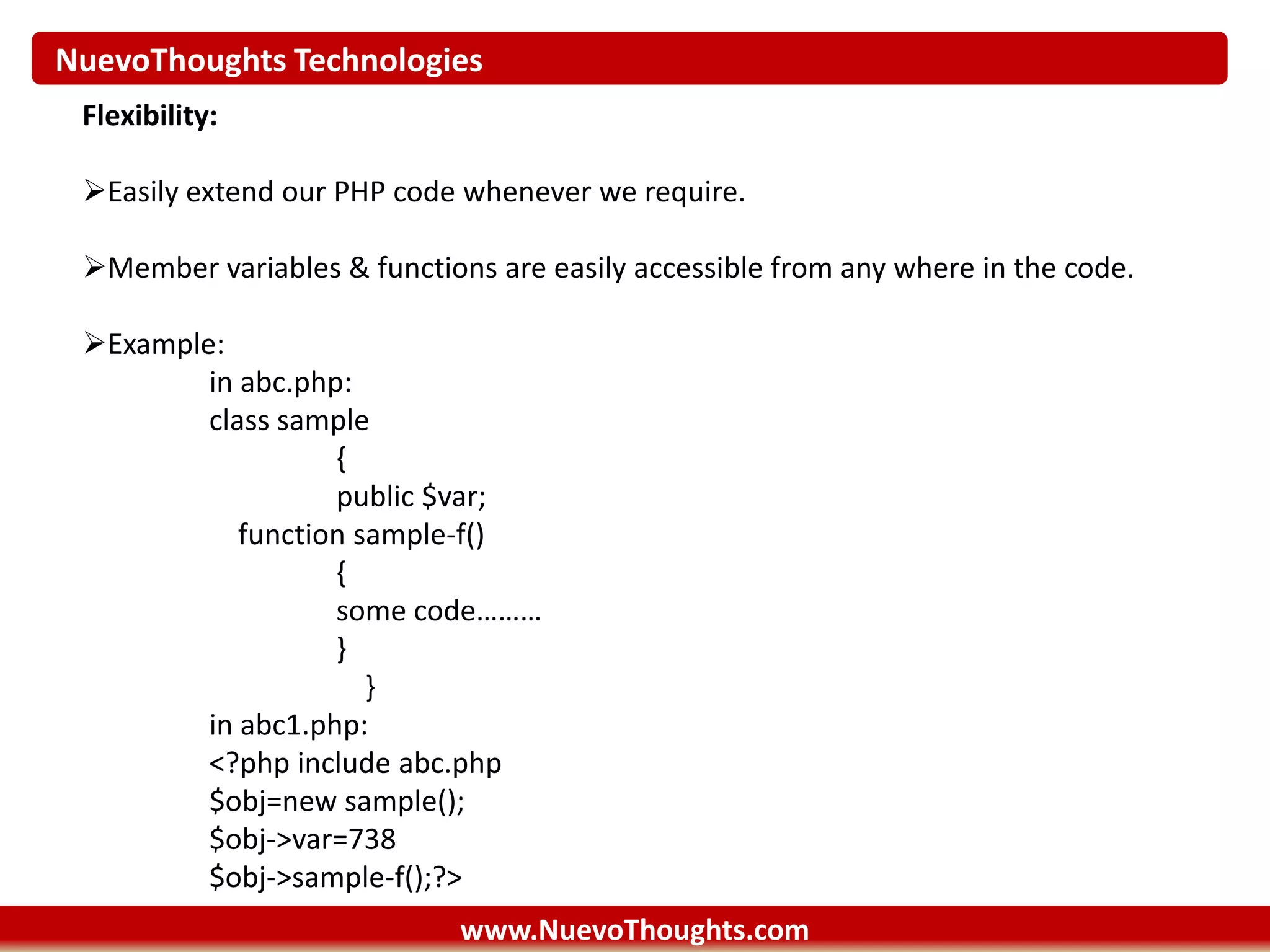 NuevoThoughts Technologies
www.NuevoThoughts.com
Flexibility:
Easily extend our PHP code whenever we require.
Member variables & functions are easily accessible from any where in the code.
Example:
in abc.php:
class sample
{
public $var;
function sample-f()
{
some code………
}
}
in abc1.php:
<?php include abc.php
$obj=new sample();
$obj->var=738
$obj->sample-f();?>
 