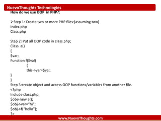 NuevoThoughts Technologies
www.NuevoThoughts.com
How do we use OOP in PHP?:
Step 1: Create two or more PHP files:(assuming two)
Index.php
Class.php
Step 2: Put all OOP code in class.php;
Class a()
{
$var;
Function f($val)
{
this->var=$val;
}
}
Step 3:create object and access OOP functions/variables from another file.
<?php
Include class.php;
$obj=new a();
$obj->var=“hi”;
$obj->f(“hello”);
?>
 