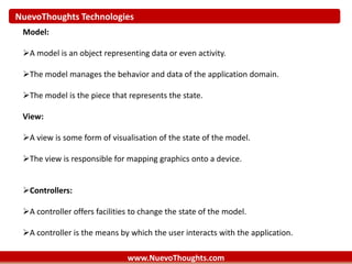 NuevoThoughts Technologies
www.NuevoThoughts.com
Model:
A model is an object representing data or even activity.
The model manages the behavior and data of the application domain.
The model is the piece that represents the state.
View:
A view is some form of visualisation of the state of the model.
The view is responsible for mapping graphics onto a device.
Controllers:
A controller offers facilities to change the state of the model.
A controller is the means by which the user interacts with the application.
 