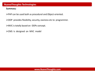 NuevoThoughts Technologies
www.NuevoThoughts.com
Summary:
PHP can be used both as procedural and Object-oriented.
OOP provides flexibility, security, easiness etc to programmer.
MVC is totally based on OOPs concept.
CMS Is designed on MVC model
 