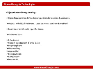 NuevoThoughts Technologies
www.NuevoThoughts.com
Object Oriented Programming:
Class: Programmer defined datatype include function & variables.
Object: Individual instances , used to access variable & method.
Functions: Set of code (specific tasks).
Variables: Data
Inheritance
Class in class(parent & child class)
Polymorphism
Overloading
Abstraction
Encapsulation
Constructor
Destructor
 
