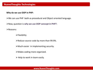 NuevoThoughts Technologies
www.NuevoThoughts.com
Why do we use OOP in PHP:
We can use PHP both as procedural and Object oriented language.
Now, question is why we use OOP concept in PHP?:
Reasons:
Flexibility
Reduce source code by more than 99.9%.
Much easier in implementing security.
Makes coding more organized.
 Help to work in team easily.
 