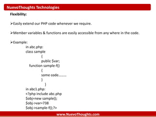 NuevoThoughts Technologies
www.NuevoThoughts.com
Flexibility:
Easily extend our PHP code whenever we require.
Member variables & functions are easily accessible from any where in the code.
Example:
in abc.php:
class sample
{
public $var;
function sample-f()
{
some code………
}
}
in abc1.php:
<?php include abc.php
$obj=new sample();
$obj->var=738
$obj->sample-f();?>
 