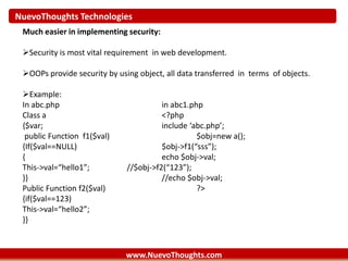 NuevoThoughts Technologies
www.NuevoThoughts.com
Much easier in implementing security:
Security is most vital requirement in web development.
OOPs provide security by using object, all data transferred in terms of objects.
Example:
In abc.php in abc1.php
Class a <?php
{$var; include ‘abc.php’;
public Function f1($val) $obj=new a();
{If($val==NULL) $obj->f1(“sss”);
{ echo $obj->val;
This->val=“hello1”; //$obj->f2(“123”);
}} //echo $obj->val;
Public Function f2($val) ?>
{if($val==123)
This->val=“hello2”;
}}
 