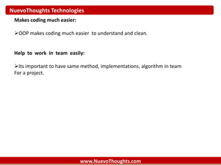 NuevoThoughts Technologies
www.NuevoThoughts.com
Makes coding much easier:
OOP makes coding much easier to understand and clean.
Help to work in team easily:
Its important to have same method, implementations, algorithm in team
For a project.
 