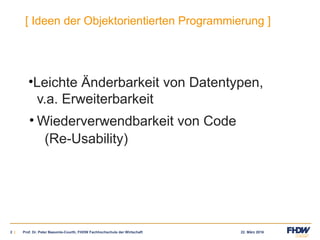22. März 20162 |
[ Ideen der Objektorientierten Programmierung ]
•Leichte Änderbarkeit von Datentypen,
v.a. Erweiterbarkeit
• Wiederverwendbarkeit von Code
(Re-Usability)
Prof. Dr. Peter Baeumle-Courth, FHDW Fachhochschule der Wirtschaft
 