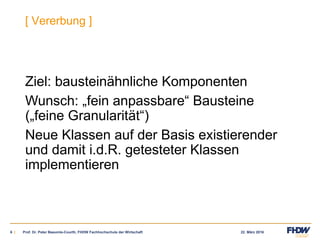 22. März 20166 |
[ Vererbung ]
Ziel: bausteinähnliche Komponenten
Wunsch: „fein anpassbare“ Bausteine
(„feine Granularität“)
Neue Klassen auf der Basis existierender
und damit i.d.R. getesteter Klassen
implementieren
Prof. Dr. Peter Baeumle-Courth, FHDW Fachhochschule der Wirtschaft
 