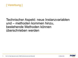 22. März 20167 |
[ Vererbung ]
Technischer Aspekt: neue Instanzvariablen
und – methoden kommen hinzu,
bestehende Methoden können
überschrieben werden
Prof. Dr. Peter Baeumle-Courth, FHDW Fachhochschule der Wirtschaft
 