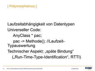 22. März 20168 |
[ Polymorphismus ]
Laufzeitabhängigkeit von Datentypen
Universeller Code:
AnyClass * pac;
pac -> Methode(); //Laufzeit-
Typauswertung
Technischer Aspekt: „späte Bindung“
(„Run-Time-Type-Identification“, RTTI)
Prof. Dr. Peter Baeumle-Courth, FHDW Fachhochschule der Wirtschaft
 