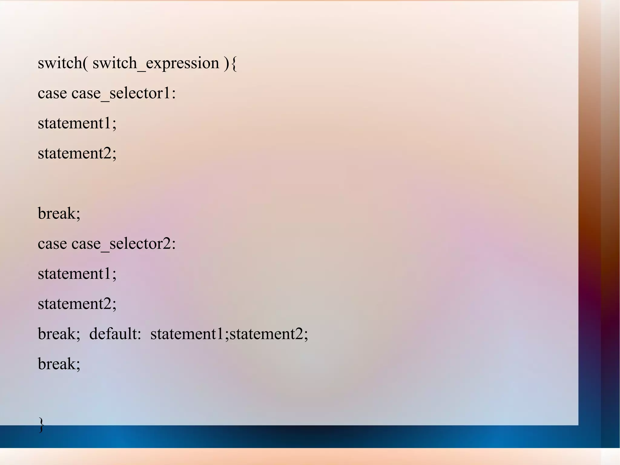 switch( switch_expression ){
case case_selector1:
statement1;
statement2;


break;
case case_selector2:
statement1;
statement2;
break; default: statement1;statement2;
break;


}
 