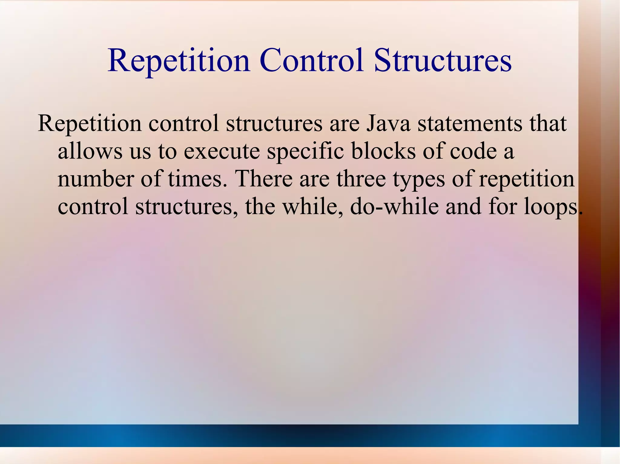 Repetition Control Structures
Repetition control structures are Java statements that
 allows us to execute specific blocks of code a
 number of times. There are three types of repetition
 control structures, the while, do-while and for loops.
 