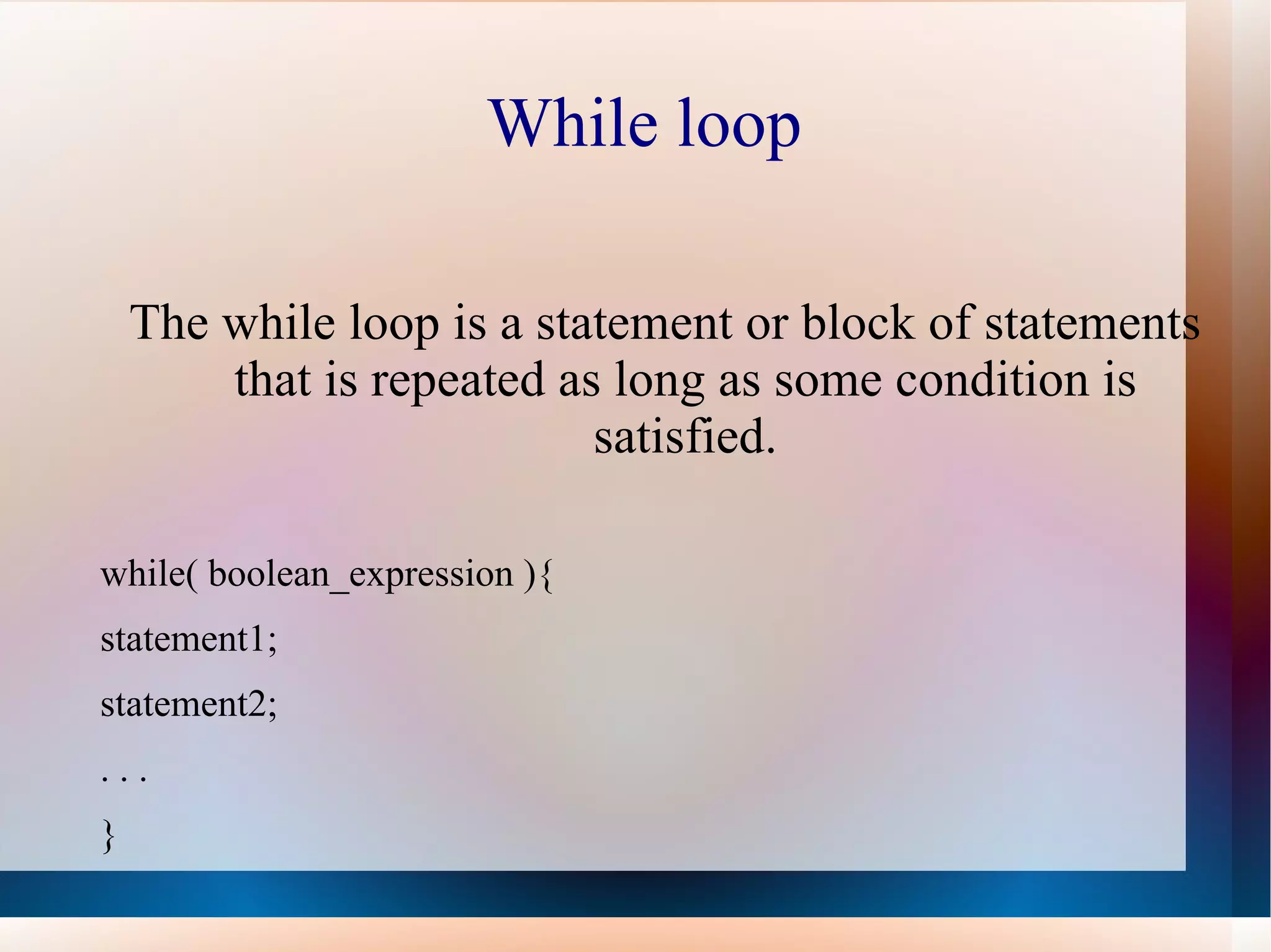 While loop

    The while loop is a statement or block of statements
        that is repeated as long as some condition is
                           satisfied.

while( boolean_expression ){
statement1;
statement2;
...
}
 
