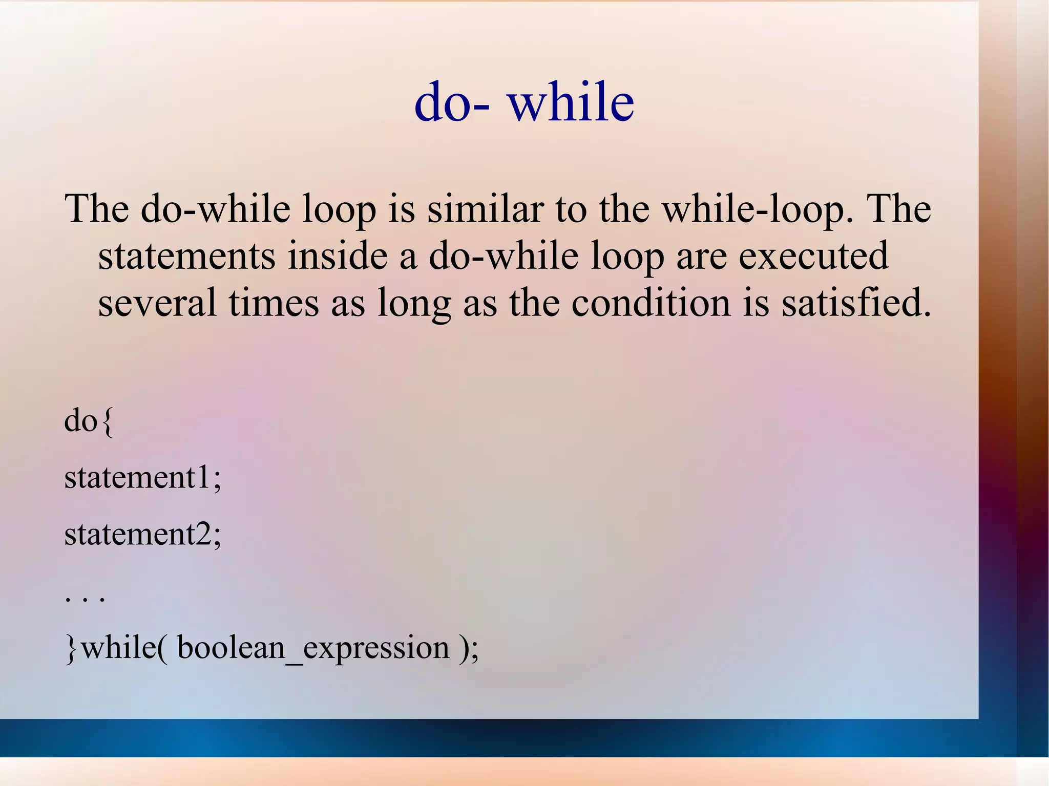 do- while
The do-while loop is similar to the while-loop. The
 statements inside a do-while loop are executed
 several times as long as the condition is satisfied.

do{
statement1;
statement2;
...
}while( boolean_expression );
 