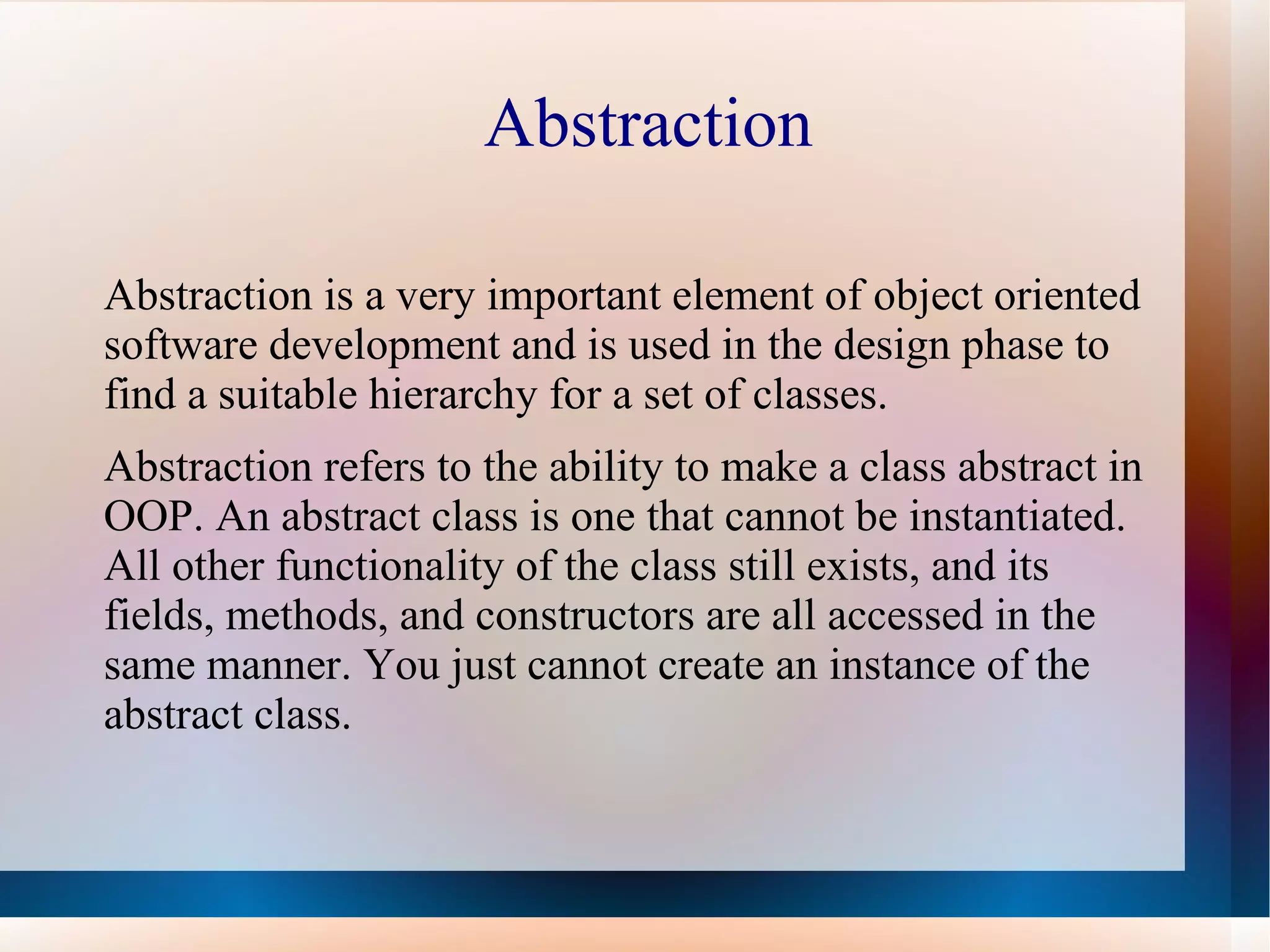 Abstraction

Abstraction is a very important element of object oriented
software development and is used in the design phase to
find a suitable hierarchy for a set of classes.
Abstraction refers to the ability to make a class abstract in
OOP. An abstract class is one that cannot be instantiated.
All other functionality of the class still exists, and its
fields, methods, and constructors are all accessed in the
same manner. You just cannot create an instance of the
abstract class.
 