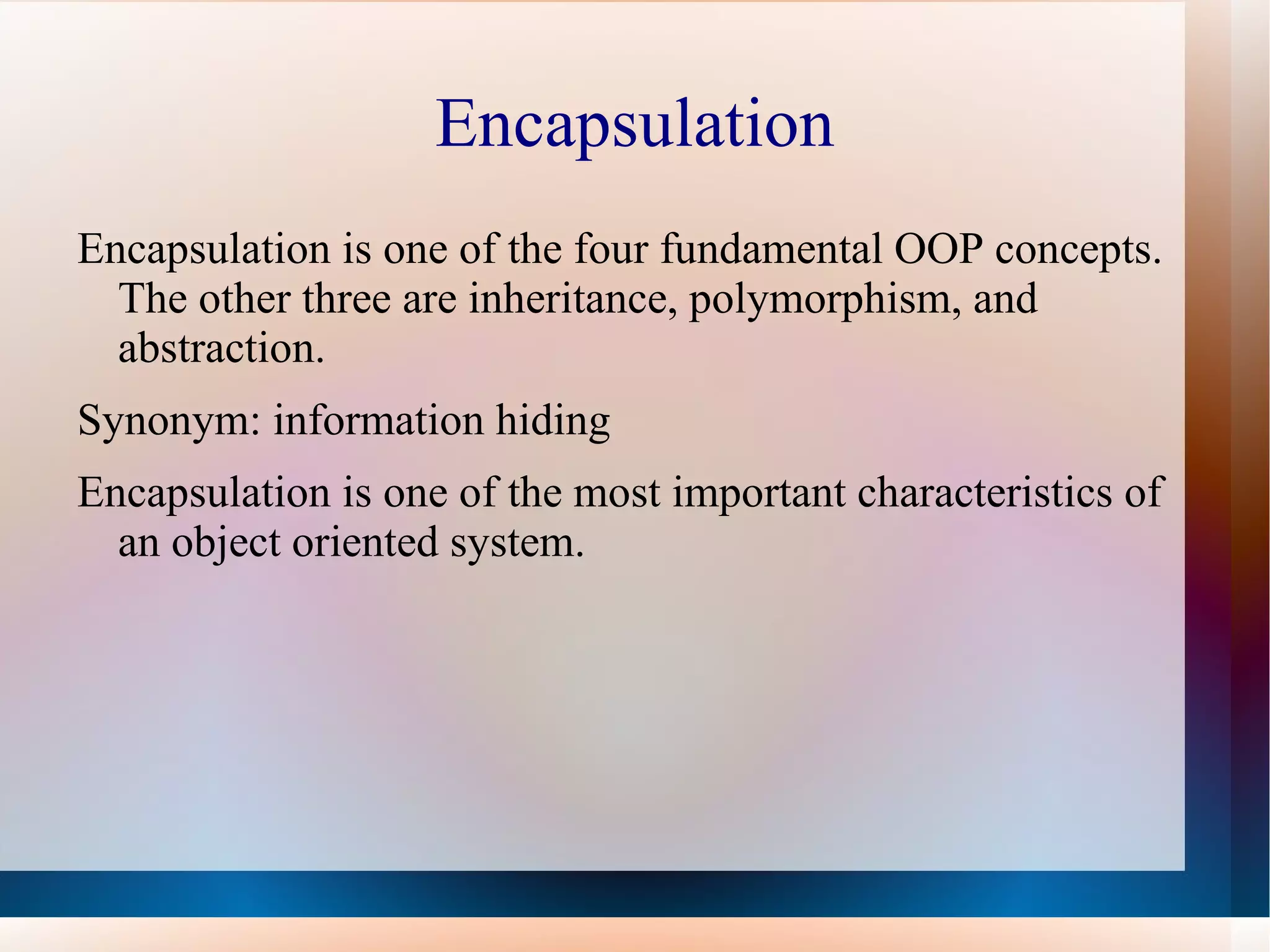Encapsulation
Encapsulation is one of the four fundamental OOP concepts.
  The other three are inheritance, polymorphism, and
  abstraction.
Synonym: information hiding
Encapsulation is one of the most important characteristics of
  an object oriented system.
 