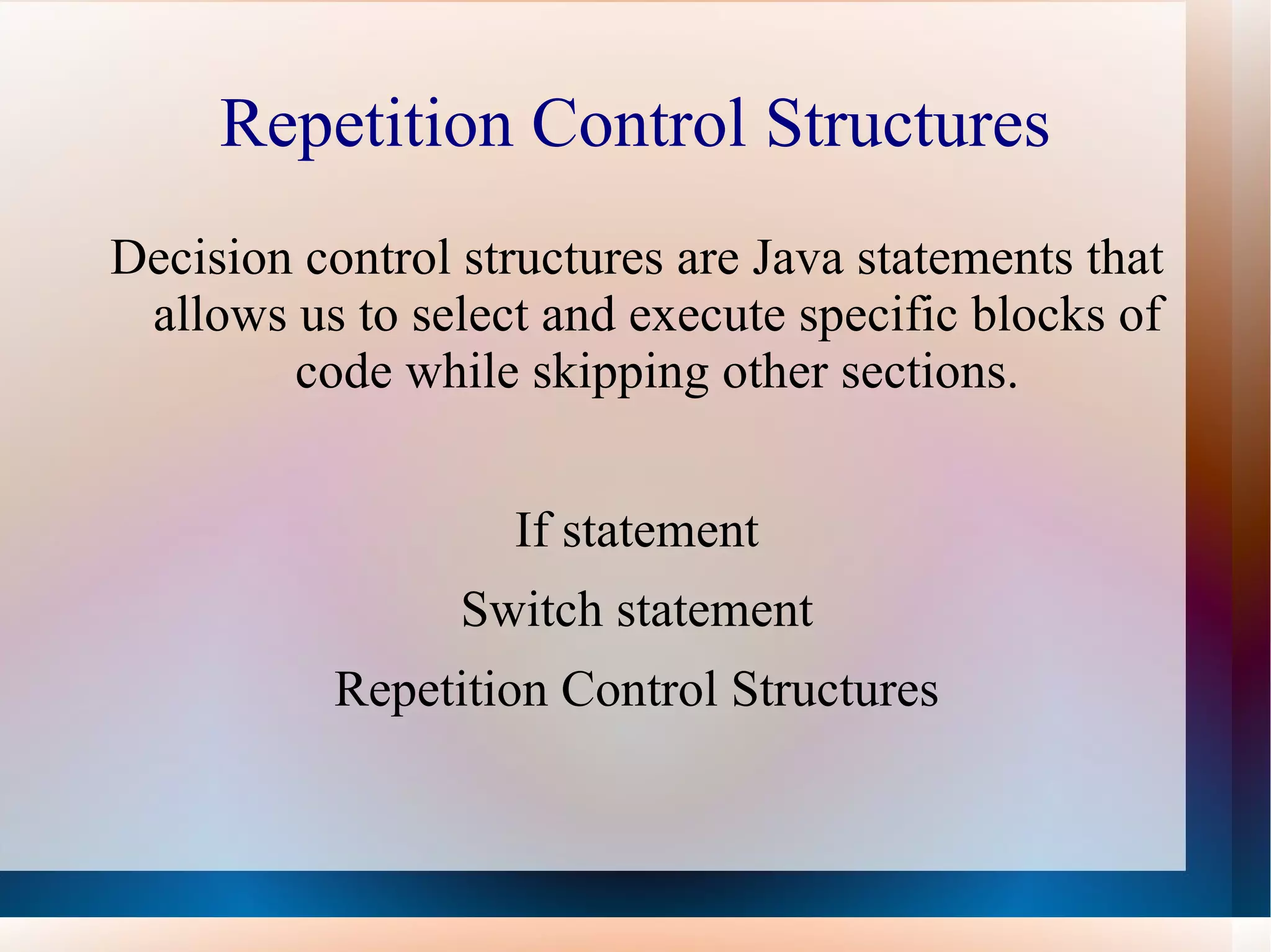Repetition Control Structures
Decision control structures are Java statements that
 allows us to select and execute specific blocks of
        code while skipping other sections.


                   If statement
                 Switch statement
           Repetition Control Structures
 