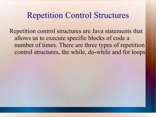 Repetition Control Structures
Repetition control structures are Java statements that
 allows us to execute specific blocks of code a
 number of times. There are three types of repetition
 control structures, the while, do-while and for loops.
 