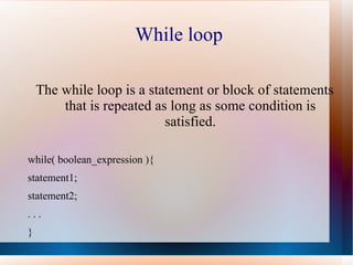 While loop

    The while loop is a statement or block of statements
        that is repeated as long as some condition is
                           satisfied.

while( boolean_expression ){
statement1;
statement2;
...
}
 