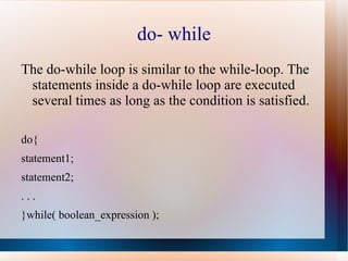 do- while
The do-while loop is similar to the while-loop. The
 statements inside a do-while loop are executed
 several times as long as the condition is satisfied.

do{
statement1;
statement2;
...
}while( boolean_expression );
 
