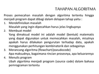TAHAPAN ALGORITMA
Proses pemecahan masalah dengan algoritma tertentu hingga
menjadi program dapat dibagi dalam delapan tahap yaitu :
1. Mendefinisikan masalah
Masalah yang ingin dipecahkan harus jelas lingkupnya
2. Membuat model
Yang dimaksud model ini adalah model (bentuk) matematis
yang dapat digunakan untuk memecahkan masalah, misalnya
apakah harus dilakukan pengurutan terhadap data, apakah
menggunakan perhitungan kombinatorik dan sebagainya
3. Merancang algoritma (flowchart/pseudocode)
Apa maksudnya, bagaimana rincian prosesnya, apa keluarannya
4. Menulis program
Ubah algoritma menjadi program (source code) dalam bahasa
pemrograman tertentu
 