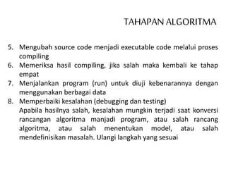 TAHAPAN ALGORITMA
5. Mengubah source code menjadi executable code melalui proses
compiling
6. Memeriksa hasil compiling, jika salah maka kembali ke tahap
empat
7. Menjalankan program (run) untuk diuji kebenarannya dengan
menggunakan berbagai data
8. Memperbaiki kesalahan (debugging dan testing)
Apabila hasilnya salah, kesalahan mungkin terjadi saat konversi
rancangan algoritma manjadi program, atau salah rancang
algoritma, atau salah menentukan model, atau salah
mendefinisikan masalah. Ulangi langkah yang sesuai
 