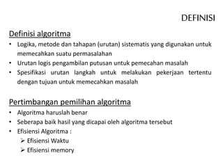 Definisi algoritma
• Logika, metode dan tahapan (urutan) sistematis yang digunakan untuk
memecahkan suatu permasalahan
• Urutan logis pengambilan putusan untuk pemecahan masalah
• Spesifikasi urutan langkah untuk melakukan pekerjaan tertentu
dengan tujuan untuk memecahkan masalah
Pertimbangan pemilihan algoritma
• Algoritma haruslah benar
• Seberapa baik hasil yang dicapai oleh algoritma tersebut
• Efisiensi Algoritma :
 Efisiensi Waktu
 Efisiensi memory
DEFINISI
 