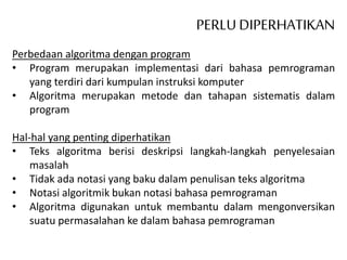 PERLU DIPERHATIKAN
Perbedaan algoritma dengan program
• Program merupakan implementasi dari bahasa pemrograman
yang terdiri dari kumpulan instruksi komputer
• Algoritma merupakan metode dan tahapan sistematis dalam
program
Hal-hal yang penting diperhatikan
• Teks algoritma berisi deskripsi langkah-langkah penyelesaian
masalah
• Tidak ada notasi yang baku dalam penulisan teks algoritma
• Notasi algoritmik bukan notasi bahasa pemrograman
• Algoritma digunakan untuk membantu dalam mengonversikan
suatu permasalahan ke dalam bahasa pemrograman
 