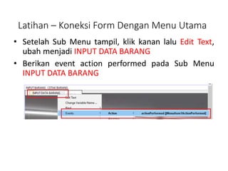 • Setelah Sub Menu tampil, klik kanan lalu Edit Text,
ubah menjadi INPUT DATA BARANG
• Berikan event action performed pada Sub Menu
INPUT DATA BARANG
Latihan – Koneksi Form Dengan Menu Utama
 