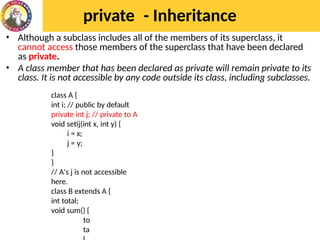 private - Inheritance
• Although a subclass includes all of the members of its superclass, it
cannot access those members of the superclass that have been declared
as private.
• A class member that has been declared as private will remain private to its
class. It is not accessible by any code outside its class, including subclasses.
class A {
int i; // public by default
private int j; // private to A
void setij(int x, int y) {
i = x;
j = y;
}
}
// A's j is not accessible
here.
class B extends A {
int total;
void sum() {
to
ta
 