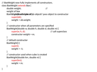 // BoxWeight now fully implements all constructors.
class BoxWeight extends Box {
double weight; //
weight of box
// construct clone of an object// pass object to constructor
BoxWeight(BoxWeight ob) {
super(ob);
weight = ob.weight;
}
// constructor when all parameters are specified
BoxWeight(double w, double h, double d, double m) {
super(w, h, d); // call superclass
constructor weight = m;
}
// default constructor
BoxWeight() {
super();
weight = -1;
}
// constructor used when cube is created
BoxWeight(double len, double m) {
super(len);
weight = m;
}
}
 