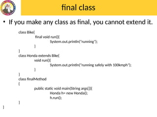 final class
• If you make any class as final, you cannot extend it.
class Bike{
final void run(){
System.out.println("running");
}
}
class Honda extends Bike{
void run(){
System.out.println("running safely with 100kmph");
}
}
class finalMethod
{
public static void main(String args[]){
Honda h= new Honda();
h.run();
}
}
 