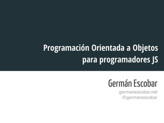 Programación Orientada a Objetos 
para programadores JS 
Germán Escobar 
germanescobar.net! 
@germanescobar! 
! 
 