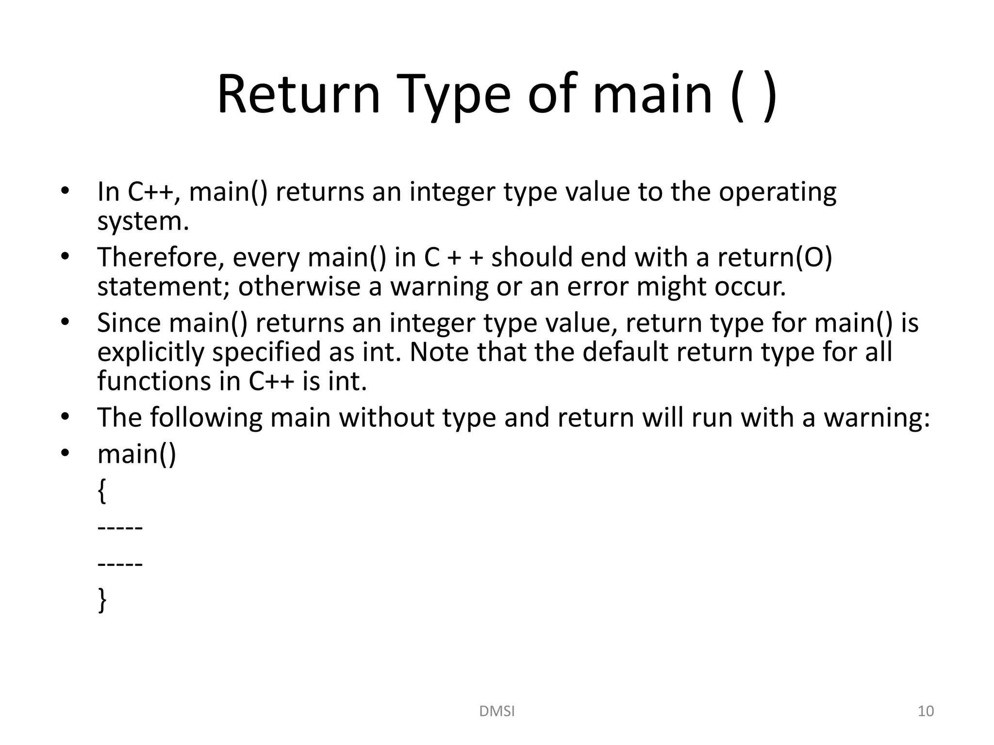 Return Type of main ( )
• In C++, main() returns an integer type value to the operating
system.
• Therefore, every main() in C + + should end with a return(O)
statement; otherwise a warning or an error might occur.
• Since main() returns an integer type value, return type for main() is
explicitly specified as int. Note that the default return type for all
functions in C++ is int.
• The following main without type and return will run with a warning:
• main()
{
-----
-----
}
DMSI 10
 