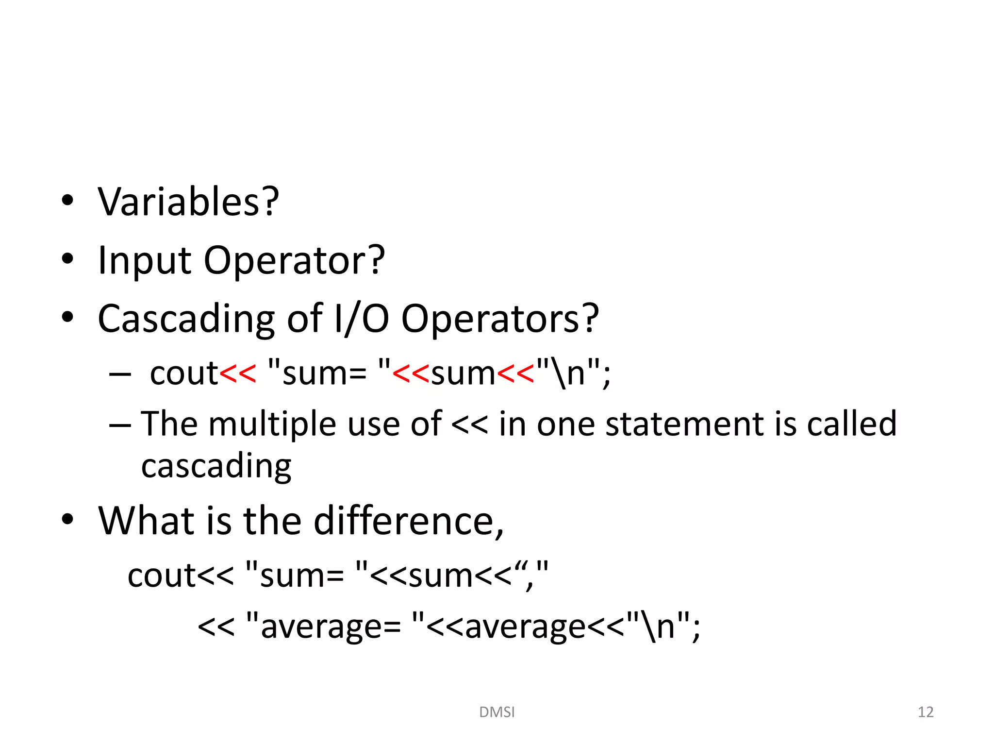 • Variables?
• Input Operator?
• Cascading of I/O Operators?
– cout<< "sum= "<<sum<<"n";
– The multiple use of << in one statement is called
cascading
• What is the difference,
cout<< "sum= "<<sum<<“,"
<< "average= "<<average<<"n";
DMSI 12
 