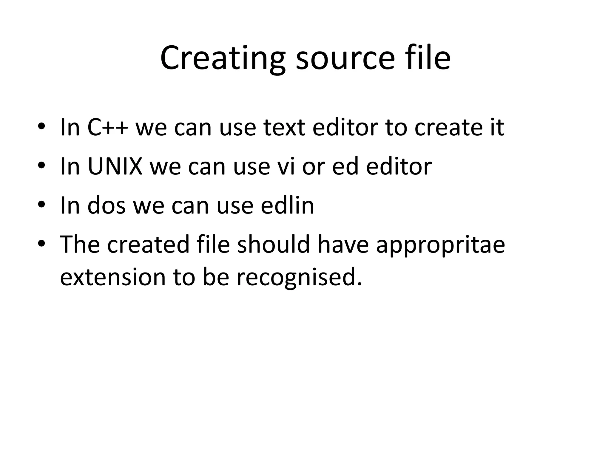 Creating source file
• In C++ we can use text editor to create it
• In UNIX we can use vi or ed editor
• In dos we can use edlin
• The created file should have appropritae
extension to be recognised.
 