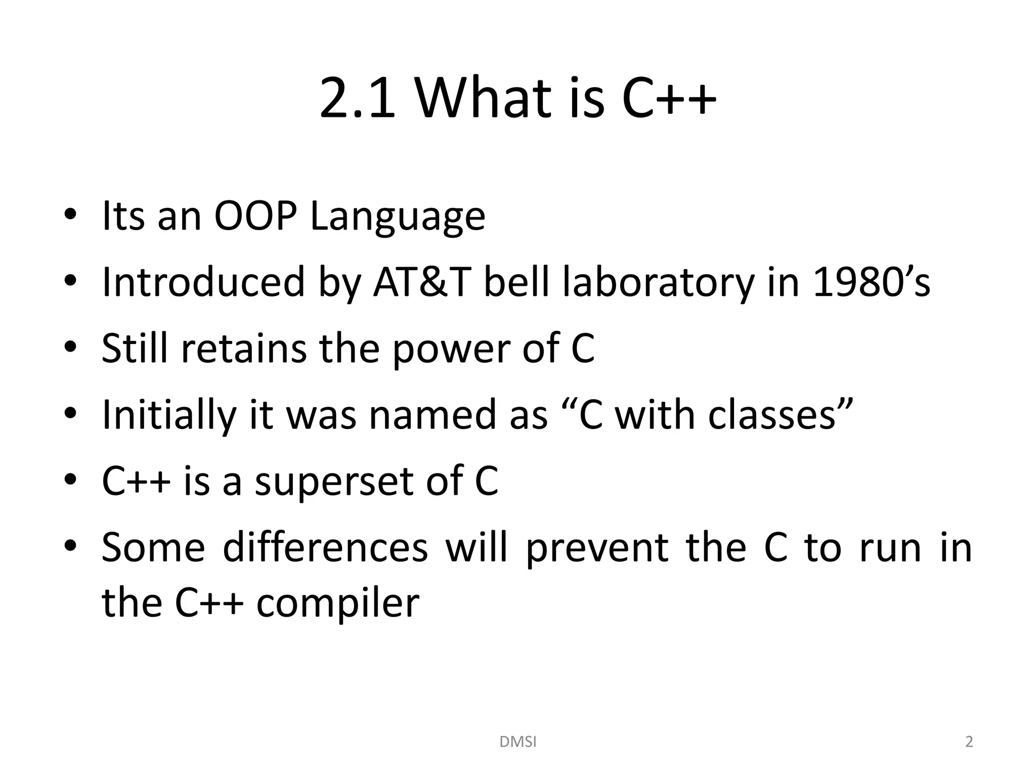2.1 What is C++
• Its an OOP Language
• Introduced by AT&T bell laboratory in 1980’s
• Still retains the power of C
• Initially it was named as “C with classes”
• C++ is a superset of C
• Some differences will prevent the C to run in
the C++ compiler
DMSI 2
 
