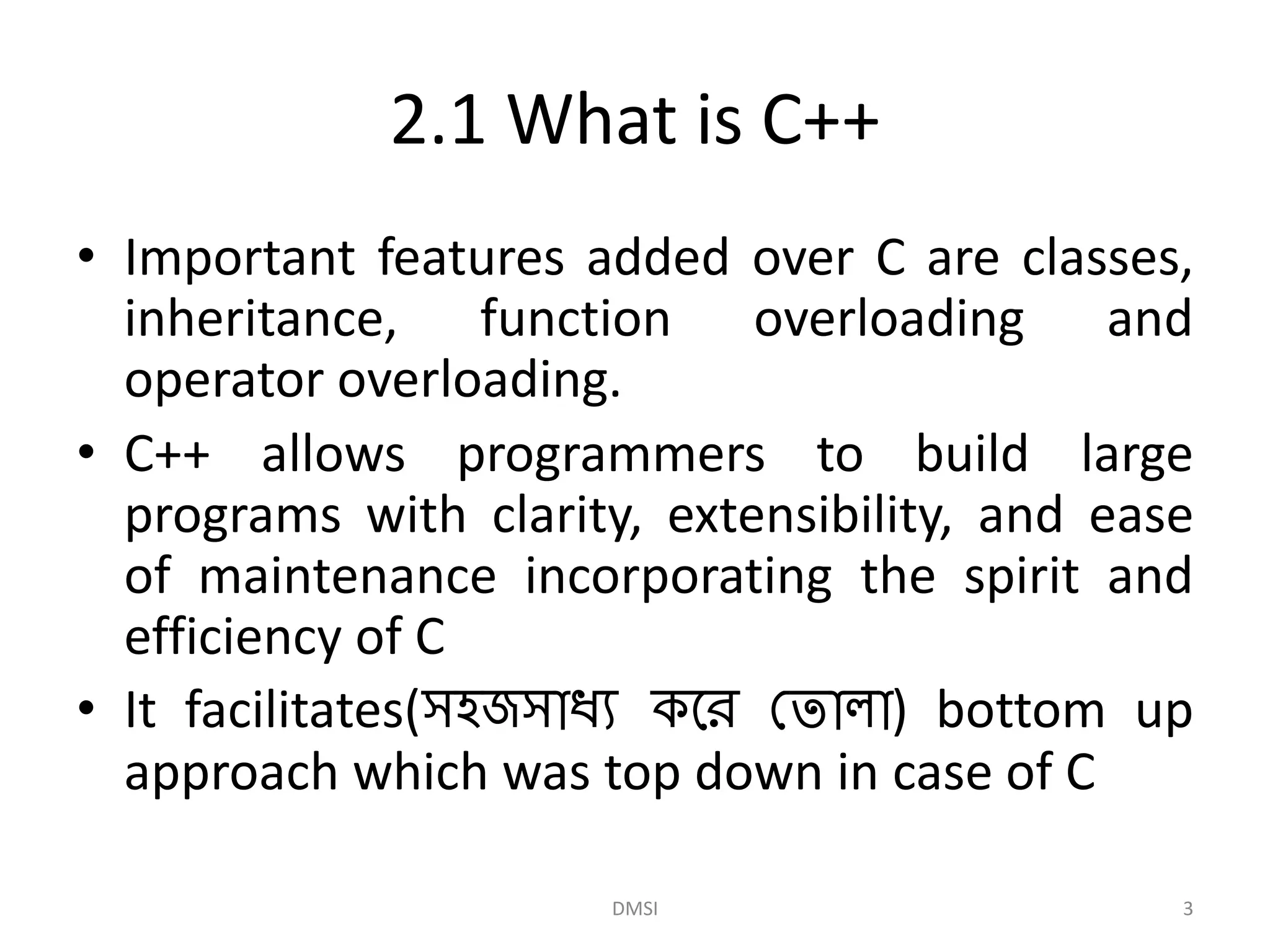 2.1 What is C++
• Important features added over C are classes,
inheritance, function overloading and
operator overloading.
• C++ allows programmers to build large
programs with clarity, extensibility, and ease
of maintenance incorporating the spirit and
efficiency of C
• It facilitates(সহজসাধ্য করে ত ালা) bottom up
approach which was top down in case of C
DMSI 3
 