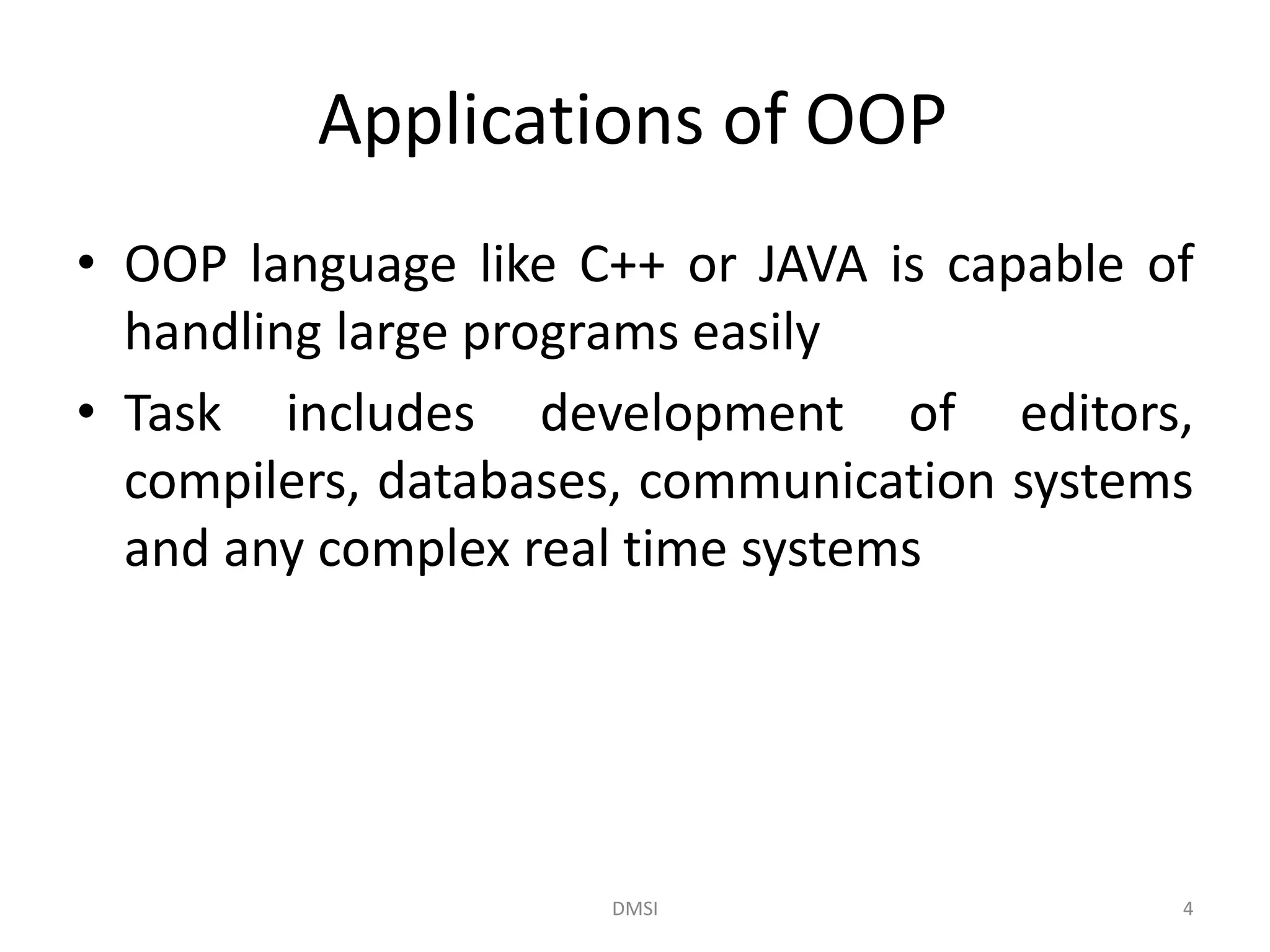 Applications of OOP
• OOP language like C++ or JAVA is capable of
handling large programs easily
• Task includes development of editors,
compilers, databases, communication systems
and any complex real time systems
DMSI 4
 