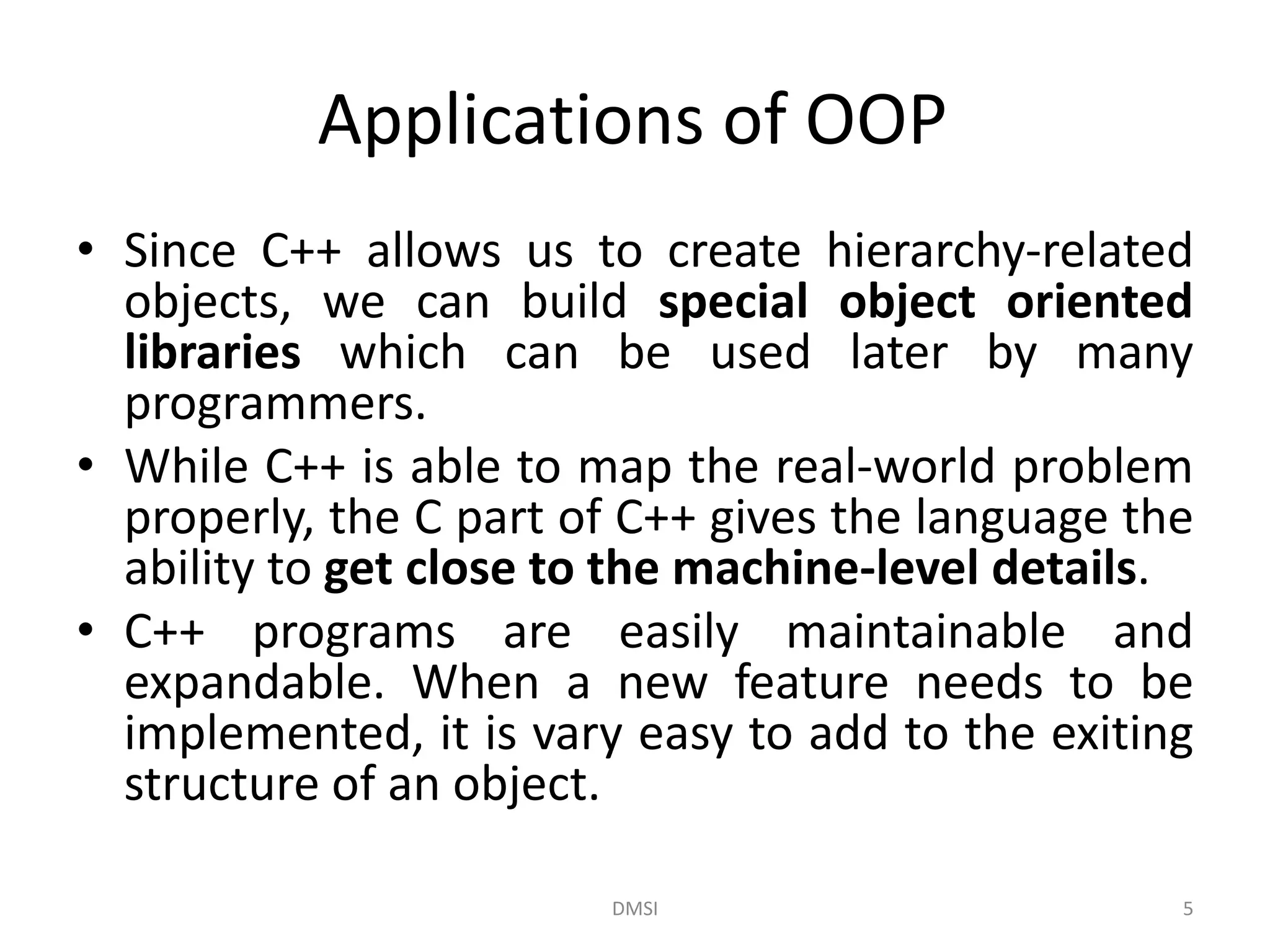 Applications of OOP
• Since C++ allows us to create hierarchy-related
objects, we can build special object oriented
libraries which can be used later by many
programmers.
• While C++ is able to map the real-world problem
properly, the C part of C++ gives the language the
ability to get close to the machine-level details.
• C++ programs are easily maintainable and
expandable. When a new feature needs to be
implemented, it is vary easy to add to the exiting
structure of an object.
DMSI 5
 