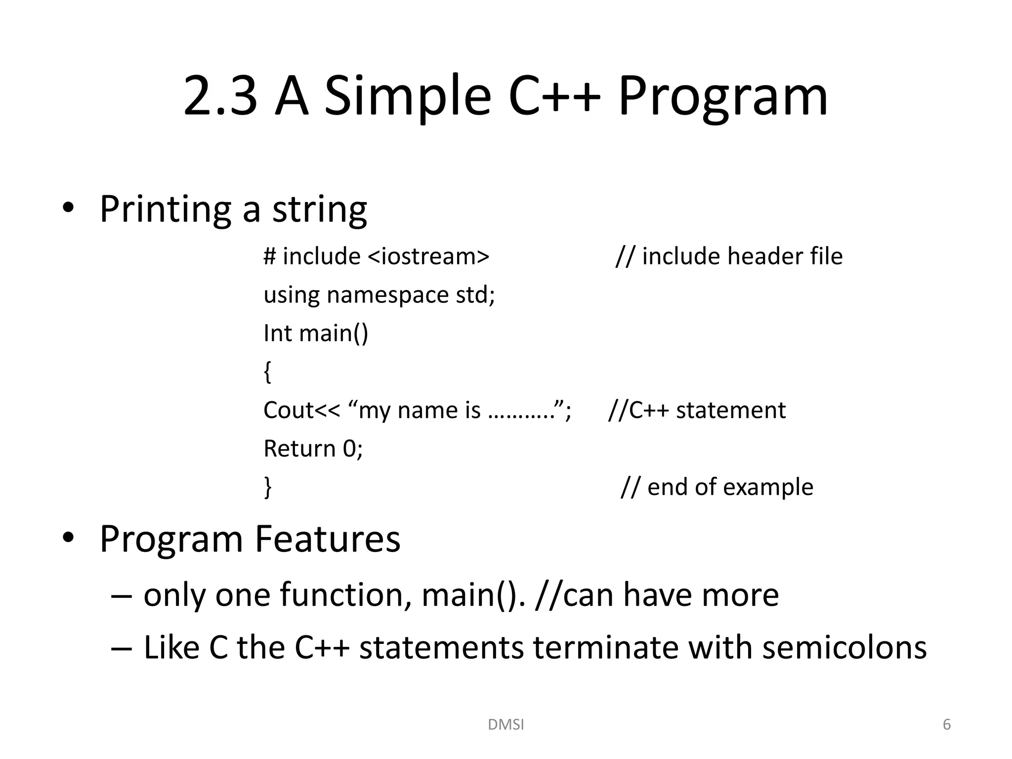 2.3 A Simple C++ Program
• Printing a string
# include <iostream> // include header file
using namespace std;
Int main()
{
Cout<< “my name is ………..”; //C++ statement
Return 0;
} // end of example
• Program Features
– only one function, main(). //can have more
– Like C the C++ statements terminate with semicolons
DMSI 6
 