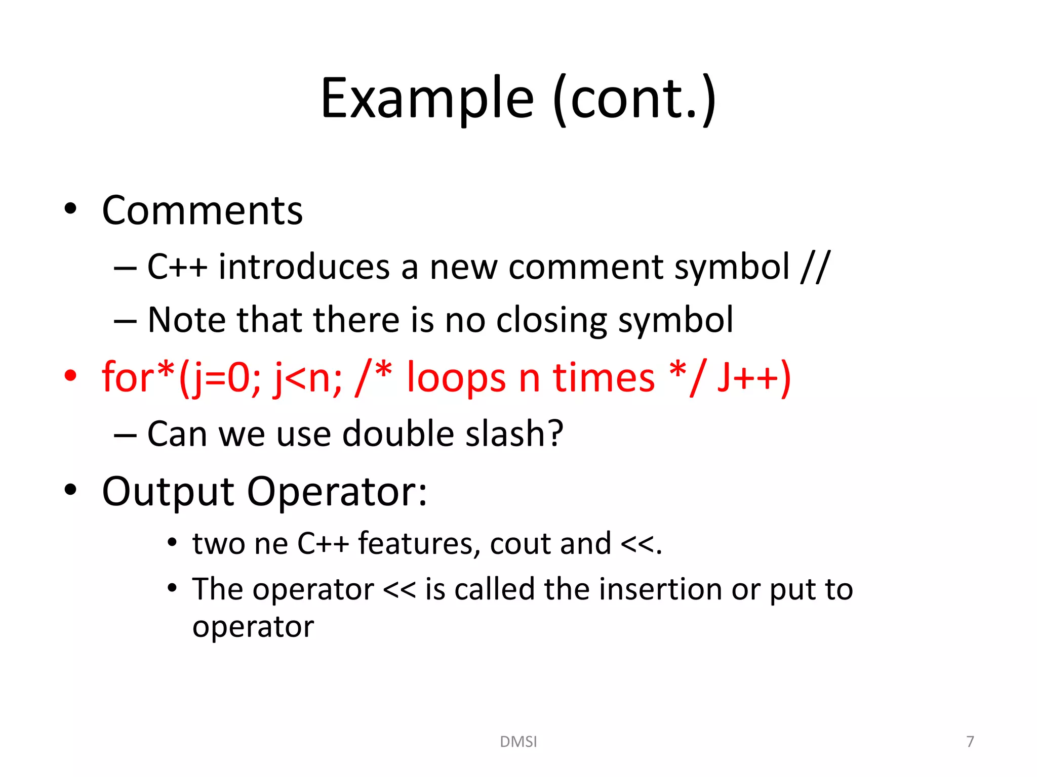 Example (cont.)
• Comments
– C++ introduces a new comment symbol //
– Note that there is no closing symbol
• for*(j=0; j<n; /* loops n times */ J++)
– Can we use double slash?
• Output Operator:
• two ne C++ features, cout and <<.
• The operator << is called the insertion or put to
operator
DMSI 7
 